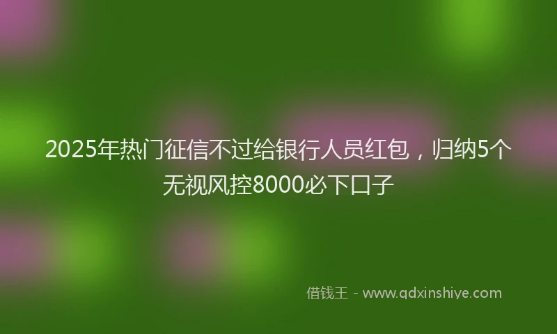 2025年热门征信不过给银行人员红包，归纳5个无视风控8000必下口子