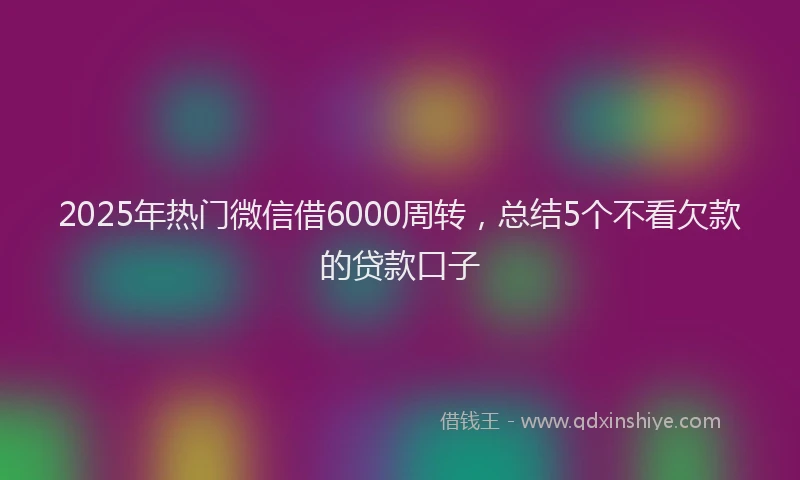 2025年热门微信借6000周转，总结5个不看欠款的贷款口子
