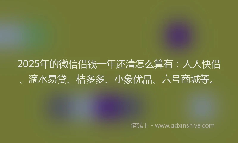 2025年的微信借钱一年还清怎么算有：人人快借、滴水易贷、桔多多、小象优品、六号商城等。