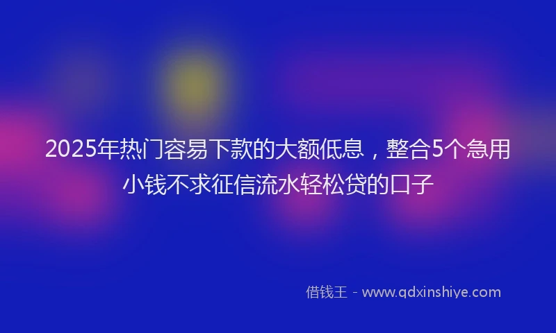 2025年热门容易下款的大额低息，整合5个急用小钱不求征信流水轻松贷的口子