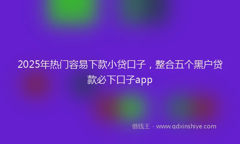 2025年热门容易下款小贷口子，整合五个黑户贷款必下口子app