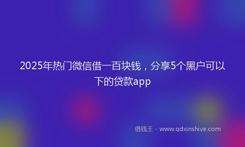 2025年热门微信借一百块钱，分享5个黑户可以下的贷款app