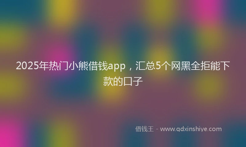 2025年热门小熊借钱app，汇总5个网黑全拒能下款的口子