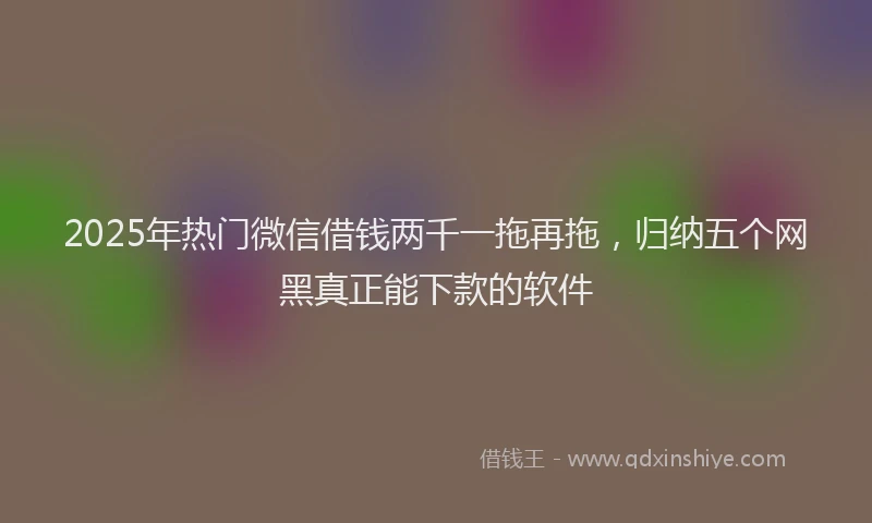 2025年热门微信借钱两千一拖再拖，归纳五个网黑真正能下款的软件