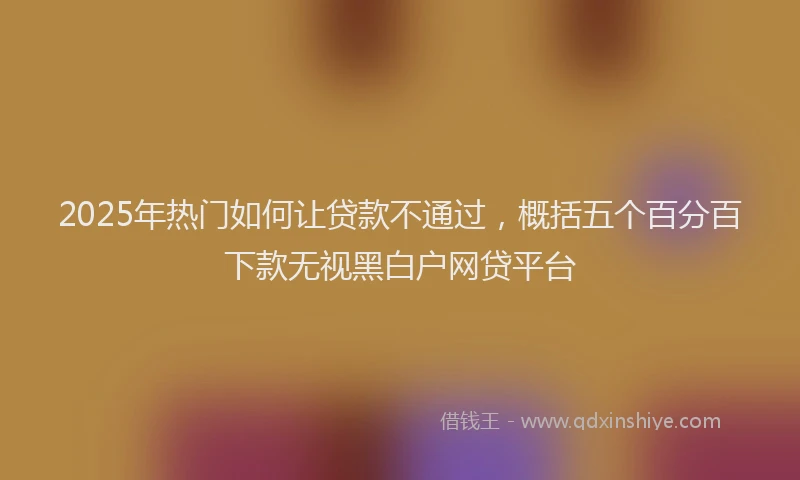 2025年热门如何让贷款不通过，概括五个百分百下款无视黑白户网贷平台