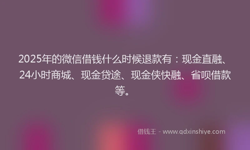 2025年的微信借钱什么时候退款有：现金直融、24小时商城、现金贷途、现金侠快融、省呗借款等。