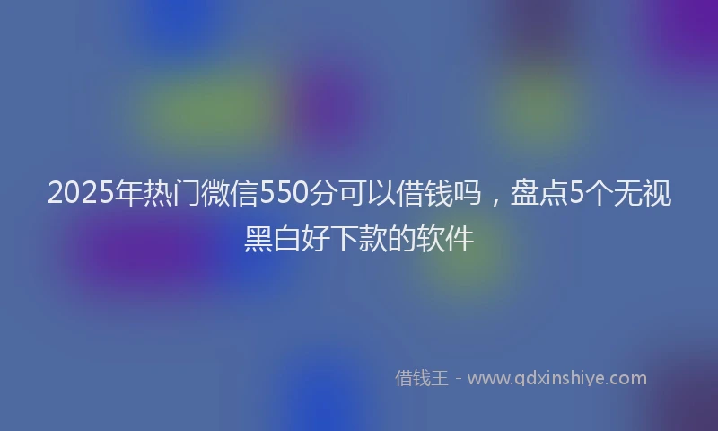 2025年热门微信550分可以借钱吗，盘点5个无视黑白好下款的软件