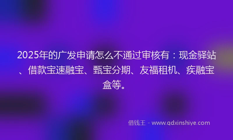 2025年的广发申请怎么不通过审核有：现金驿站、借款宝速融宝、甄宝分期、友福租机、疾融宝盒等。