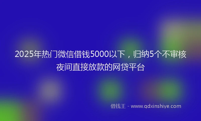 2025年热门微信借钱5000以下，归纳5个不审核夜间直接放款的网贷平台