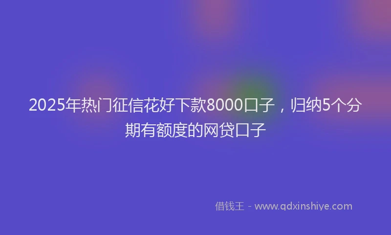 2025年热门征信花好下款8000口子，归纳5个分期有额度的网贷口子
