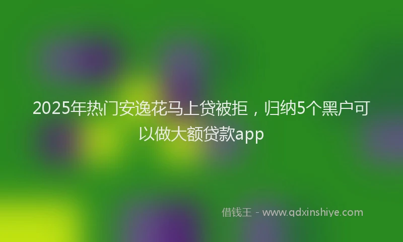 2025年热门安逸花马上贷被拒，归纳5个黑户可以做大额贷款app