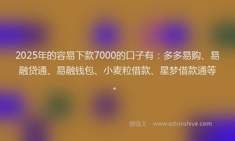 2025年的容易下款7000的口子有：多多易购、易融贷通、易融钱包、小麦粒借款、星梦借款通等。