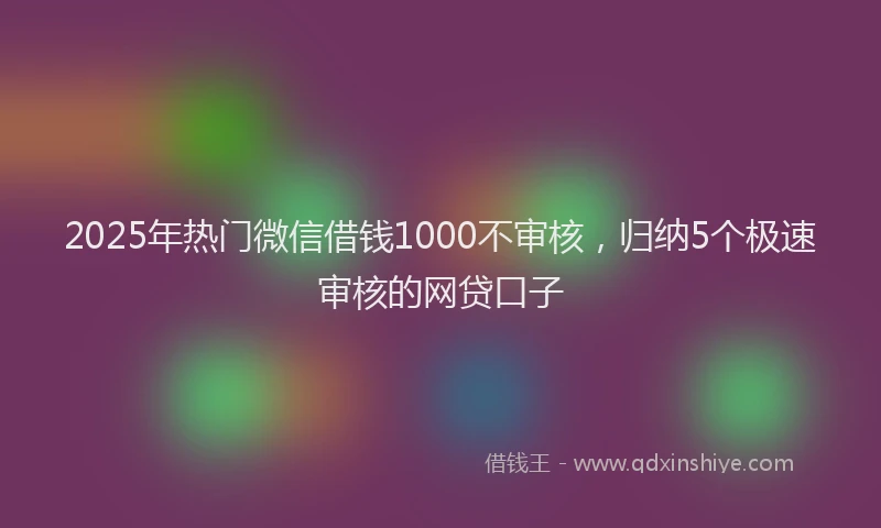 2025年热门微信借钱1000不审核，归纳5个极速审核的网贷口子