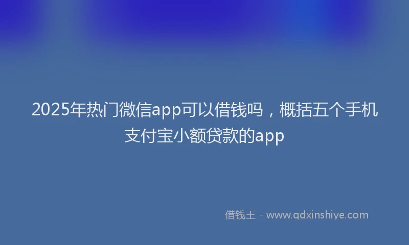 2025年热门微信app可以借钱吗，概括五个手机支付宝小额贷款的app