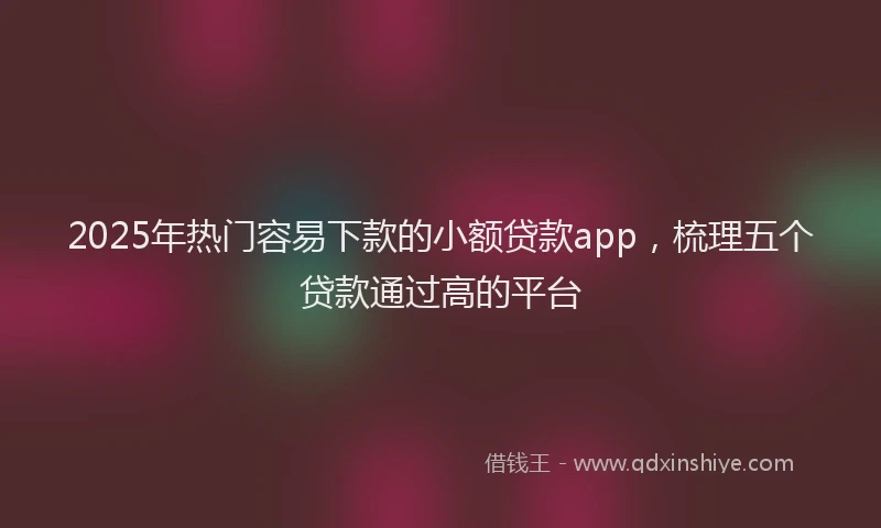 2025年热门容易下款的小额贷款app，梳理五个贷款通过高的平台