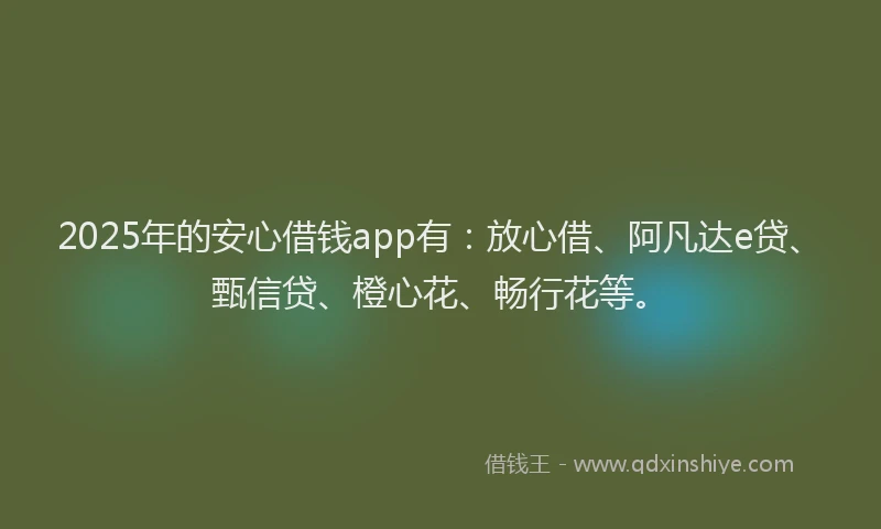 2025年的安心借钱app有：放心借、阿凡达e贷、甄信贷、橙心花、畅行花等。