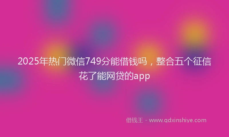 2025年热门微信749分能借钱吗，整合五个征信花了能网贷的app