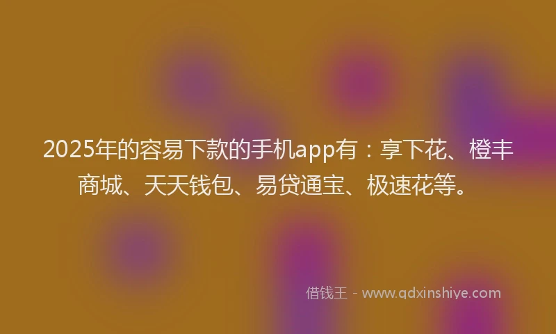 2025年的容易下款的手机app有：享下花、橙丰商城、天天钱包、易贷通宝、极速花等。