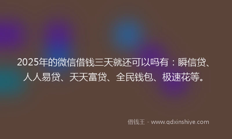 2025年的微信借钱三天就还可以吗有：瞬信贷、人人易贷、天天富贷、全民钱包、极速花等。