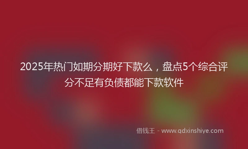 2025年热门如期分期好下款么，盘点5个综合评分不足有负债都能下款软件