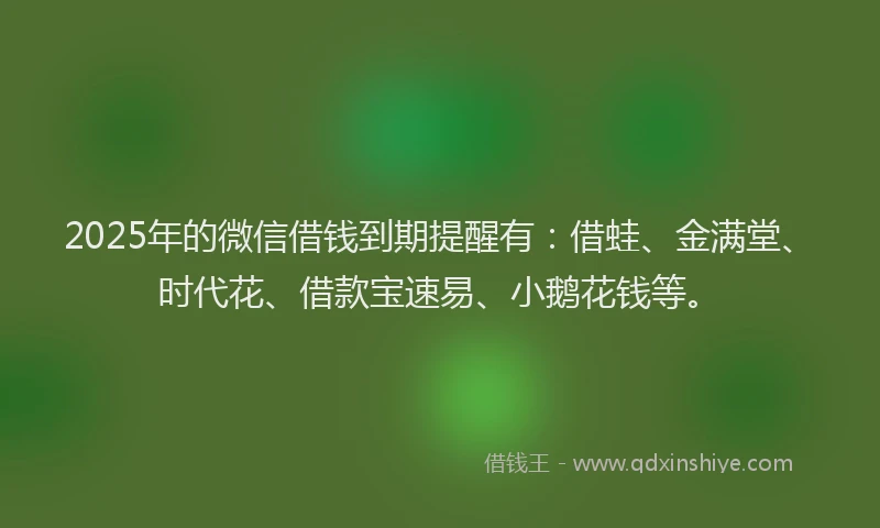 2025年的微信借钱到期提醒有：借蛙、金满堂、时代花、借款宝速易、小鹅花钱等。