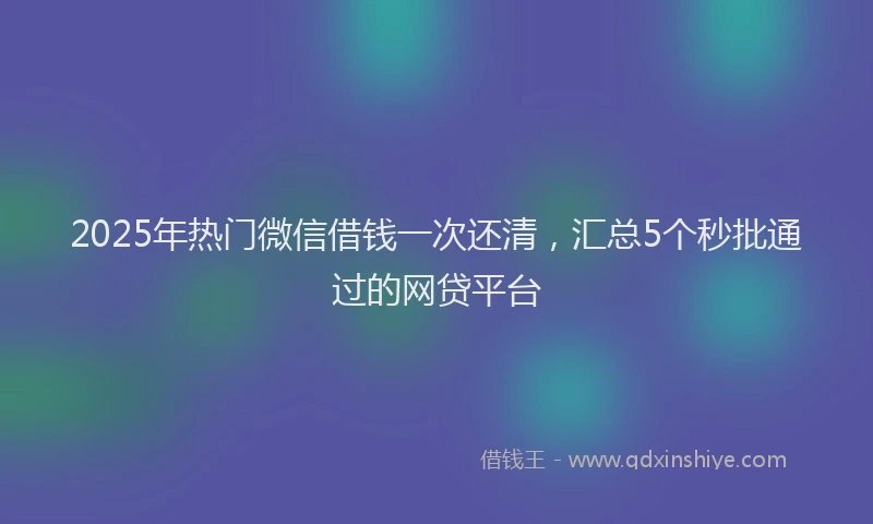 2025年热门微信借钱一次还清，汇总5个秒批通过的网贷平台