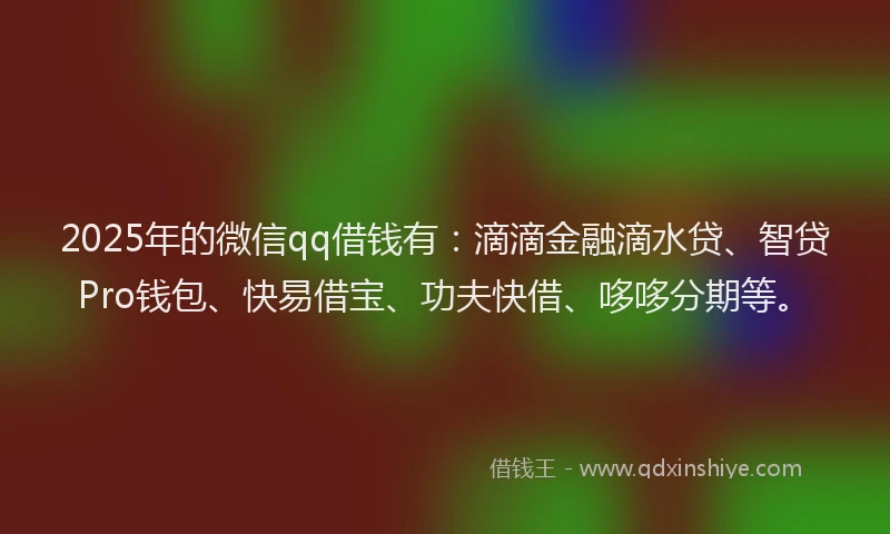 2025年的微信qq借钱有：滴滴金融滴水贷、智贷Pro钱包、快易借宝、功夫快借、哆哆分期等。