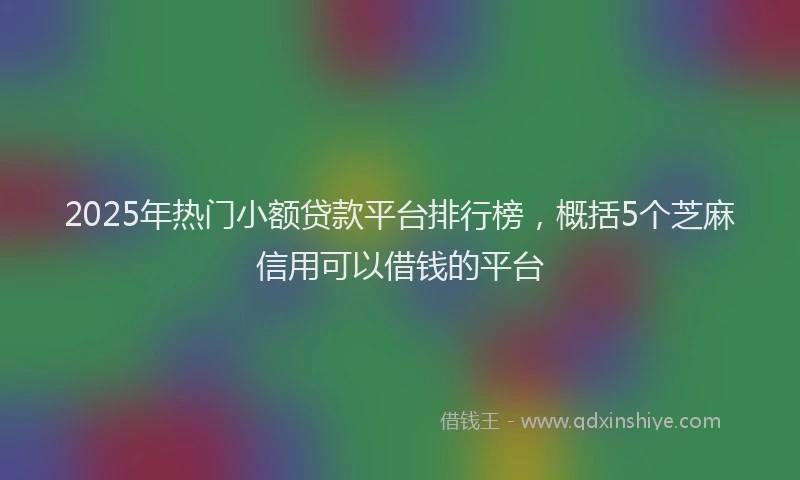 2025年热门小额贷款平台排行榜，概括5个芝麻信用可以借钱的平台