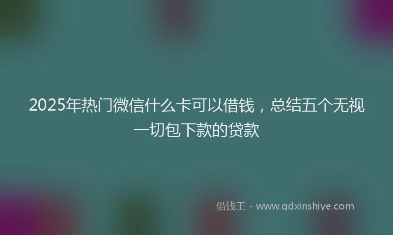 2025年热门微信什么卡可以借钱，总结五个无视一切包下款的贷款