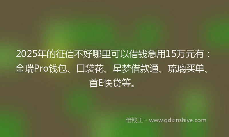 2025年的征信不好哪里可以借钱急用15万元有：金瑞Pro钱包、口袋花、星梦借款通、琉璃买单、首E快贷等。