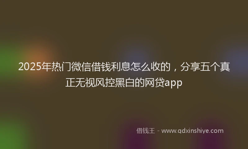2025年热门微信借钱利息怎么收的，分享五个真正无视风控黑白的网贷app