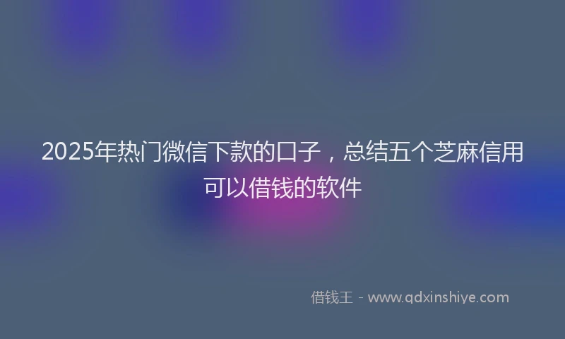2025年热门微信下款的口子，总结五个芝麻信用可以借钱的软件