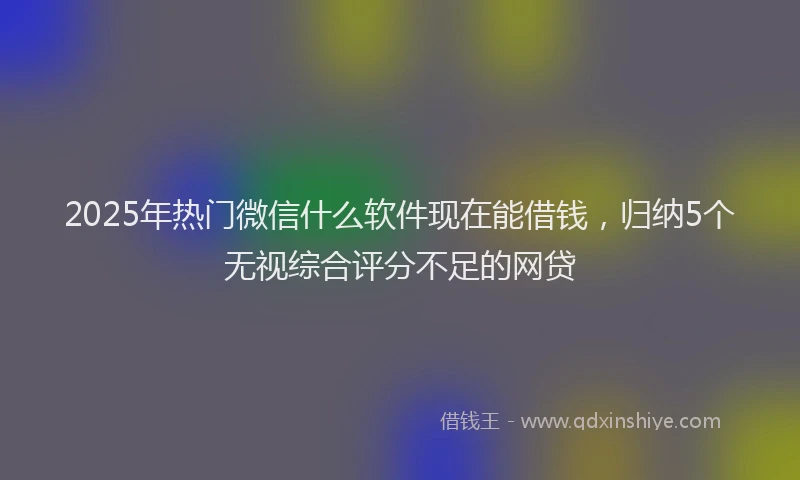 2025年热门微信什么软件现在能借钱，归纳5个无视综合评分不足的网贷