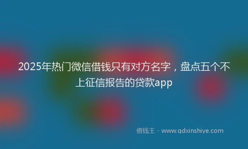 2025年热门微信借钱只有对方名字，盘点五个不上征信报告的贷款app