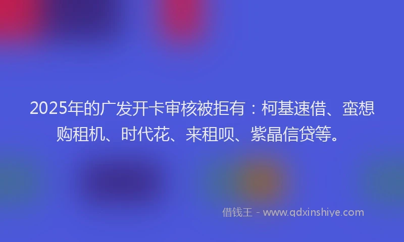 2025年的广发开卡审核被拒有：柯基速借、蛮想购租机、时代花、来租呗、紫晶信贷等。