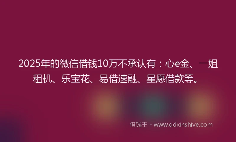 2025年的微信借钱10万不承认有：心e金、一姐租机、乐宝花、易借速融、星愿借款等。