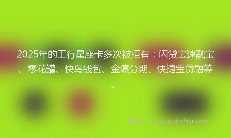 2025年的工行星座卡多次被拒有：闪贷宝速融宝、零花罐、快鸟钱包、金瀛分期、快捷宝贷融等。