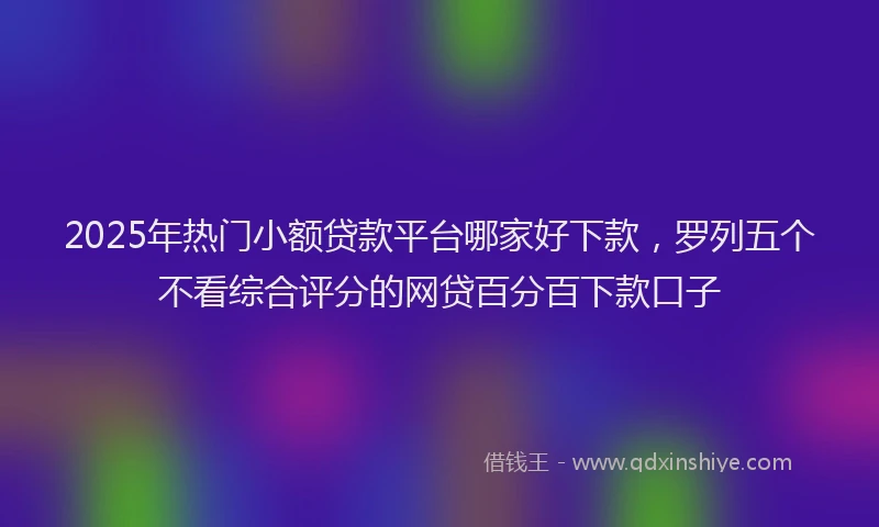 2025年热门小额贷款平台哪家好下款，罗列五个不看综合评分的网贷百分百下款口子