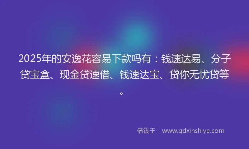 2025年的安逸花容易下款吗有：钱速达易、分子贷宝盒、现金贷速借、钱速达宝、贷你无忧贷等。