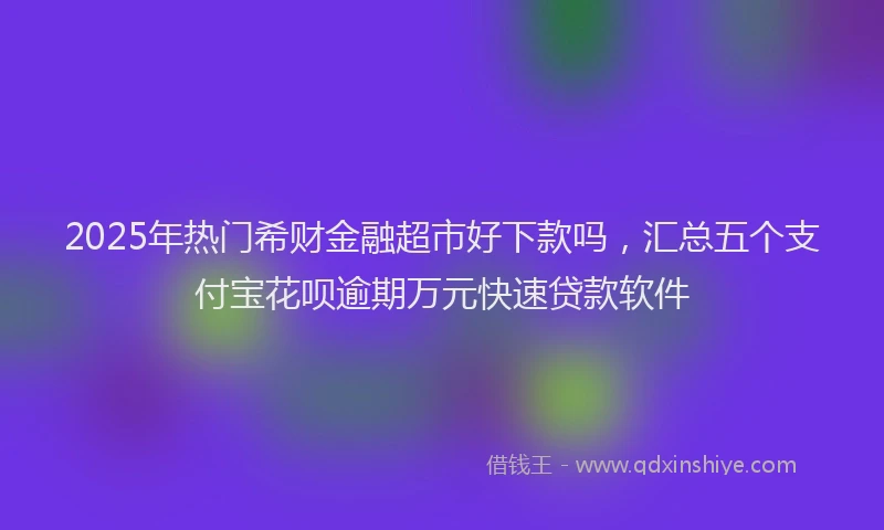 2025年热门希财金融超市好下款吗，汇总五个支付宝花呗逾期万元快速贷款软件