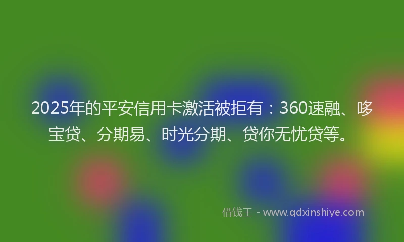 2025年的平安信用卡激活被拒有：360速融、哆宝贷、分期易、时光分期、贷你无忧贷等。
