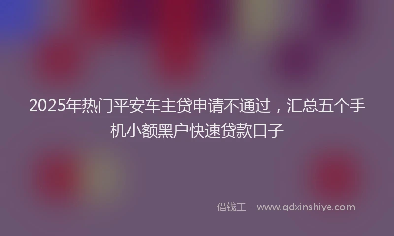 2025年热门平安车主贷申请不通过，汇总五个手机小额黑户快速贷款口子