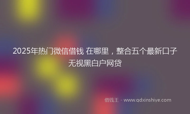2025年热门微信借钱 在哪里，整合五个最新口子无视黑白户网贷