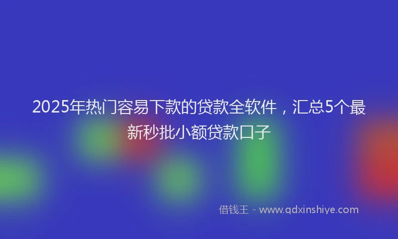 2025年热门容易下款的贷款全软件，汇总5个最新秒批小额贷款口子
