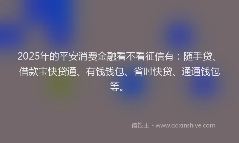 2025年的平安消费金融看不看征信有：随手贷、借款宝快贷通、有钱钱包、省时快贷、通通钱包等。