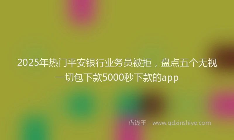 2025年热门平安银行业务员被拒，盘点五个无视一切包下款5000秒下款的app