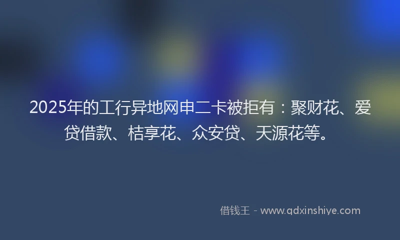 2025年的工行异地网申二卡被拒有：聚财花、爱贷借款、桔享花、众安贷、天源花等。