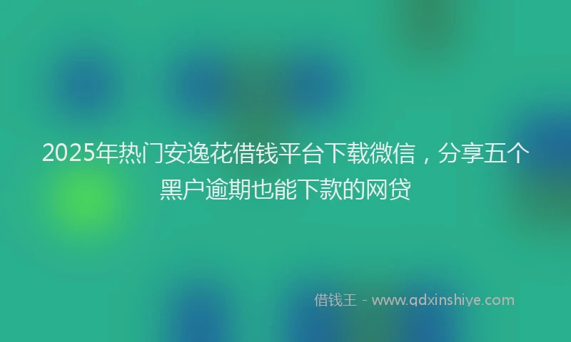 2025年热门安逸花借钱平台下载微信，分享五个黑户逾期也能下款的网贷