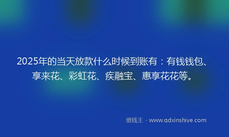 2025年的当天放款什么时候到账有：有钱钱包、享来花、彩虹花、疾融宝、惠享花花等。