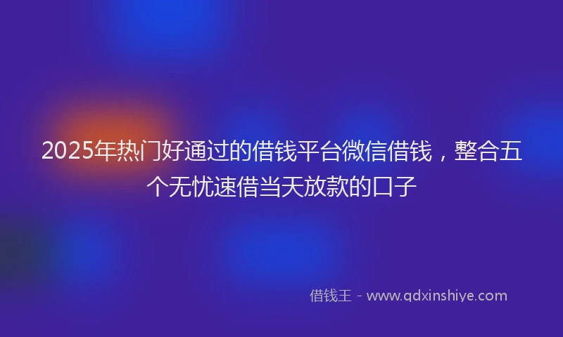 2025年热门好通过的借钱平台微信借钱，整合五个无忧速借当天放款的口子